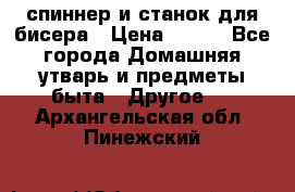 спиннер и станок для бисера › Цена ­ 500 - Все города Домашняя утварь и предметы быта » Другое   . Архангельская обл.,Пинежский 